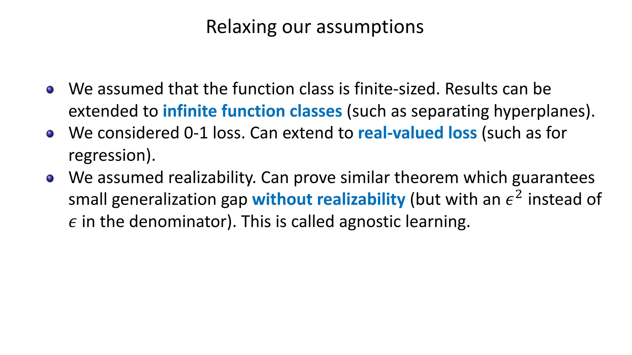 Relaxing our assumptions
We assumed that the function class is finite-sized. Results can be
extended to infinite function classes (such as separating hyperplanes).
We considered 0-1 loss. Can extend to real-valued loss (such as for
regression).
We assumed realizability. Can prove similar theorem which guarantees
small generalization gap without realizability (but with an 𝜖#
instead of
𝜖 in the denominator). This is called agnostic learning.
 
