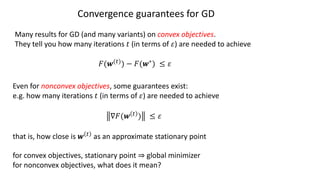 Convergence guarantees for GD
Many results for GD (and many variants) on convex objectives.
They tell you how many iterations 𝑡 (in terms of 𝜀) are needed to achieve
𝐹(𝒘(")) − 𝐹(𝒘∗) ≤ 𝜀
Even for nonconvex objectives, some guarantees exist:
e.g. how many iterations 𝑡 (in terms of 𝜀) are needed to achieve
∇𝐹(𝒘 " ) ≤ 𝜀
that is, how close is 𝒘 " as an approximate stationary point
for convex objectives, stationary point ⇒ global minimizer
for nonconvex objectives, what does it mean?
 
