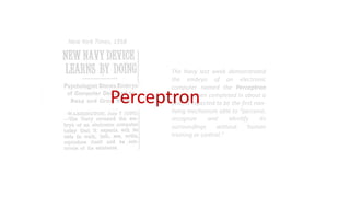 The Navy last week demonstrated
the embryo of an electronic
computer named the Perceptron
which, when completed in about a
year, is expected to be the first non-
living mechanism able to "perceive,
recognize and identify its
surroundings without human
training or control."
New York Times, 1958
Perceptron
 