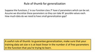 Rule of thumb for generalization
Suppose the functions 𝑓 in our function class ℱ have 𝑑 parameters which can be set.
Assume we discretize these parameters so they can take 𝑊 possible values each.
How much data do we need to have small generalization gap?
A useful rule of thumb: to guarantee generalization, make sure that your
training data set size 𝑛 is at least linear in the number 𝑑 of free parameters
in the function that you’re trying to learn.
 
