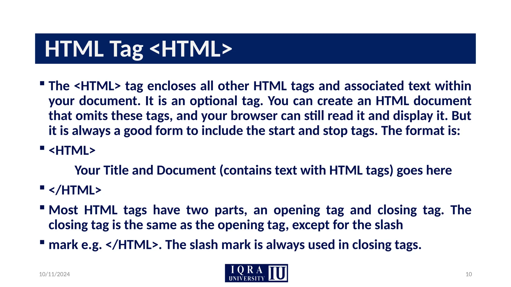 10/11/2024 10
HTML Tag <HTML>
 The <HTML> tag encloses all other HTML tags and associated text within
your document. It is an optional tag. You can create an HTML document
that omits these tags, and your browser can still read it and display it. But
it is always a good form to include the start and stop tags. The format is:
 <HTML>
Your Title and Document (contains text with HTML tags) goes here
 </HTML>
 Most HTML tags have two parts, an opening tag and closing tag. The
closing tag is the same as the opening tag, except for the slash
 mark e.g. </HTML>. The slash mark is always used in closing tags.
 