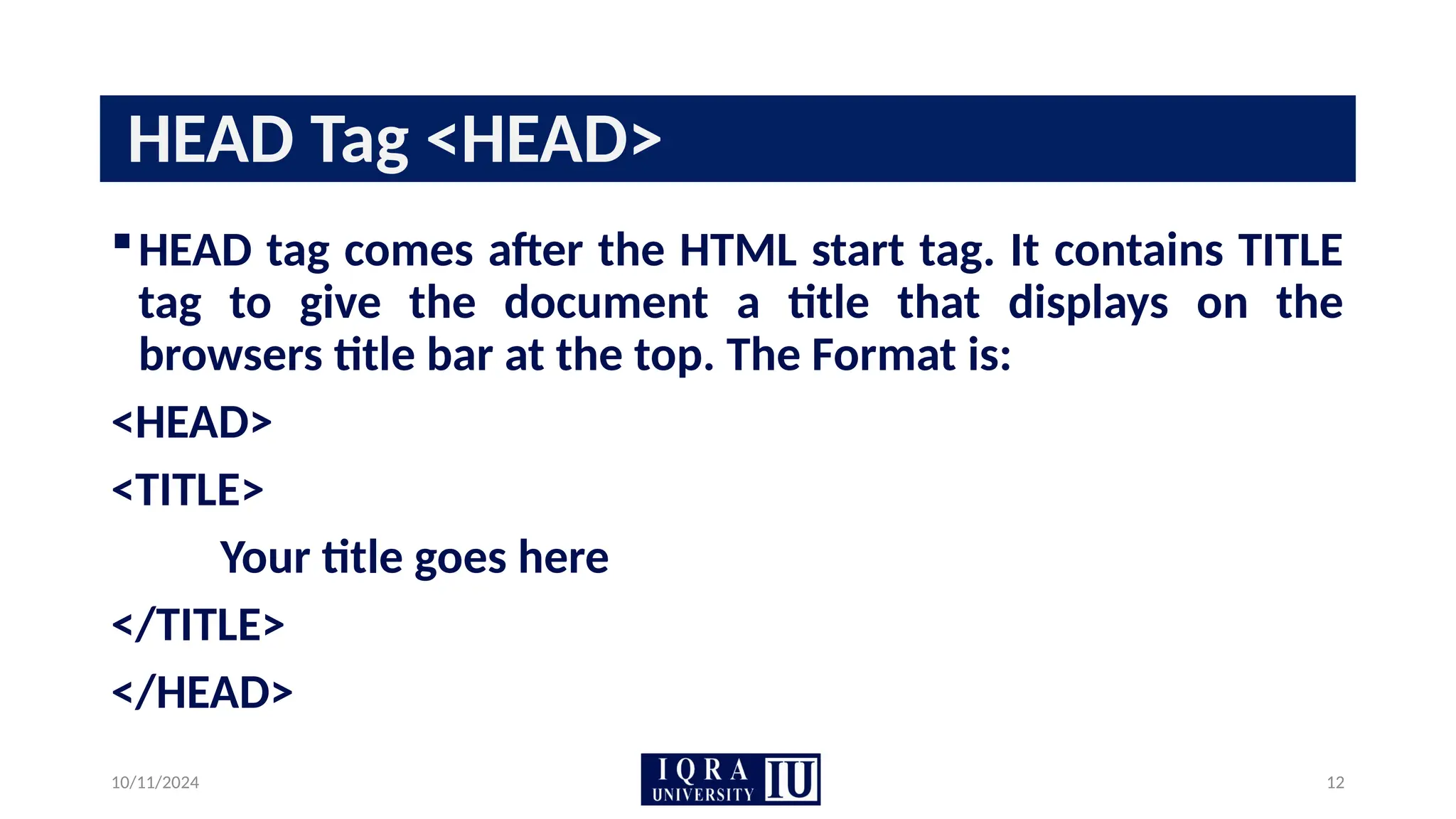 10/11/2024 12
HEAD Tag <HEAD>
HEAD tag comes after the HTML start tag. It contains TITLE
tag to give the document a title that displays on the
browsers title bar at the top. The Format is:
<HEAD>
<TITLE>
Your title goes here
</TITLE>
</HEAD>
 