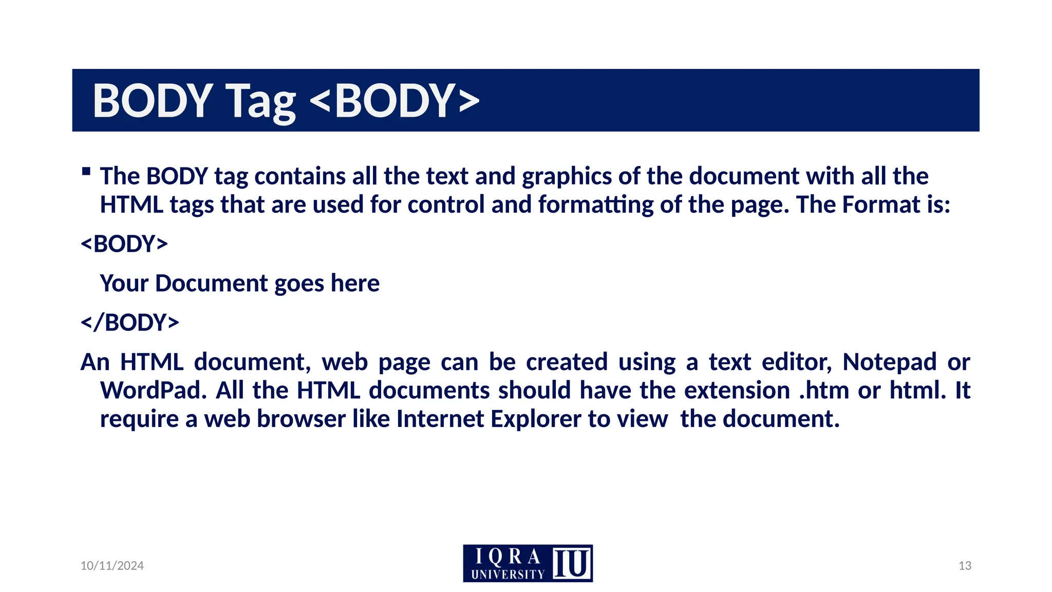 10/11/2024 13
BODY Tag <BODY>
 The BODY tag contains all the text and graphics of the document with all the
HTML tags that are used for control and formatting of the page. The Format is:
<BODY>
Your Document goes here
</BODY>
An HTML document, web page can be created using a text editor, Notepad or
WordPad. All the HTML documents should have the extension .htm or html. It
require a web browser like Internet Explorer to view the document.
 