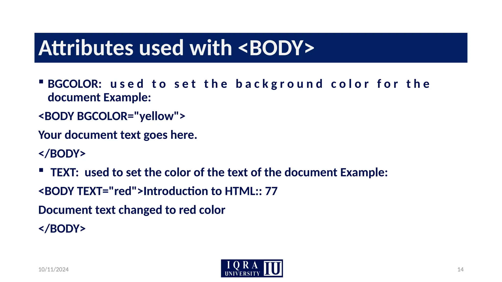 10/11/2024 14
Attributes used with <BODY>
 BGCOLOR: u s e d t o s e t t h e b a c k g r o u n d c o l o r f o r t h e
document Example:
<BODY BGCOLOR="yellow">
Your document text goes here.
</BODY>
 TEXT: used to set the color of the text of the document Example:
<BODY TEXT="red">Introduction to HTML:: 77
Document text changed to red color
</BODY>
 