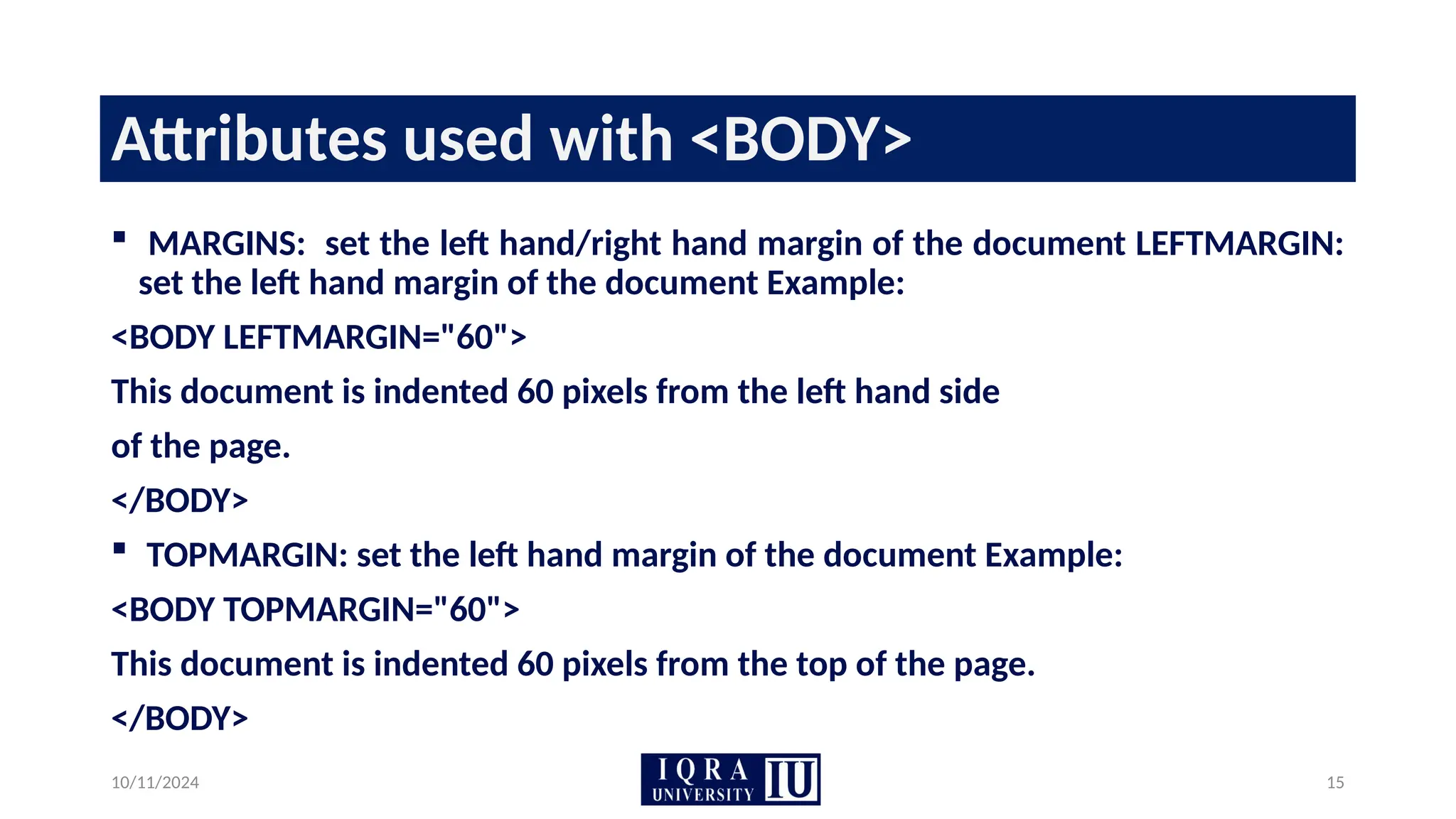 10/11/2024 15
Attributes used with <BODY>
 MARGINS: set the left hand/right hand margin of the document LEFTMARGIN:
set the left hand margin of the document Example:
<BODY LEFTMARGIN="60">
This document is indented 60 pixels from the left hand side
of the page.
</BODY>
 TOPMARGIN: set the left hand margin of the document Example:
<BODY TOPMARGIN="60">
This document is indented 60 pixels from the top of the page.
</BODY>
 
