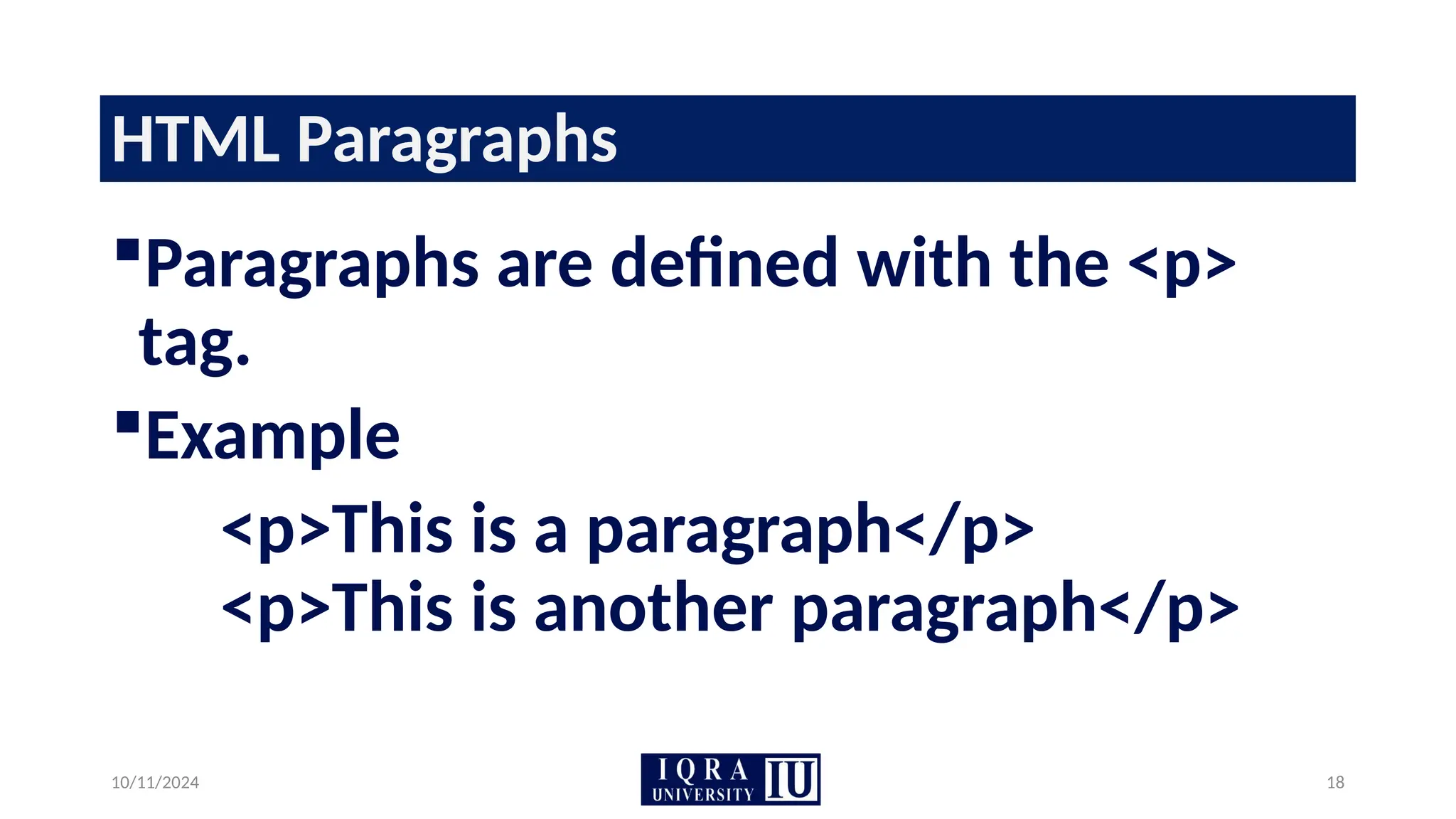 10/11/2024 18
HTML Paragraphs
Paragraphs are defined with the <p>
tag.
Example
<p>This is a paragraph</p>
<p>This is another paragraph</p>
 
