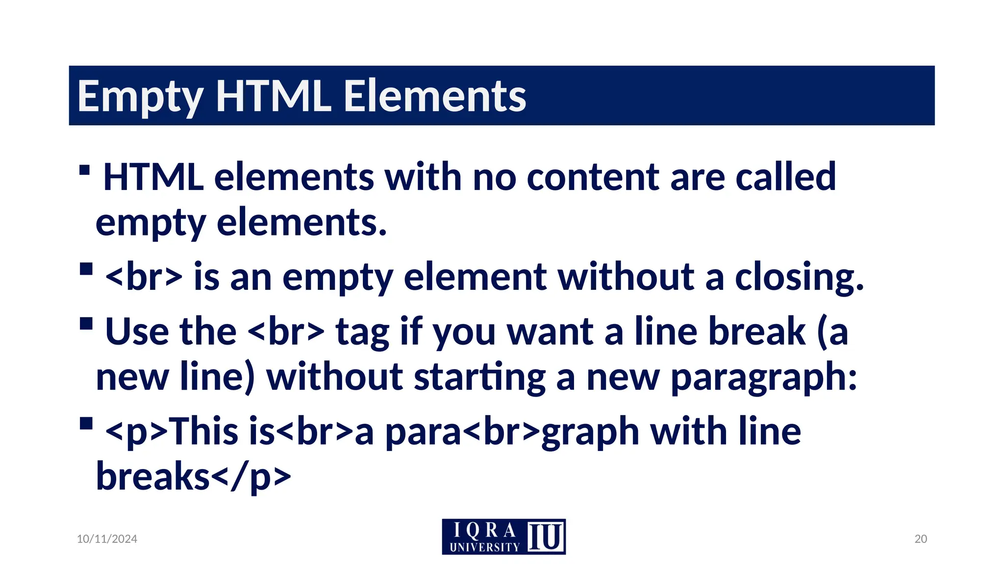 10/11/2024 20
Empty HTML Elements
 HTML elements with no content are called
empty elements.
 <br> is an empty element without a closing.
 Use the <br> tag if you want a line break (a
new line) without starting a new paragraph:
 <p>This is<br>a para<br>graph with line
breaks</p>
 