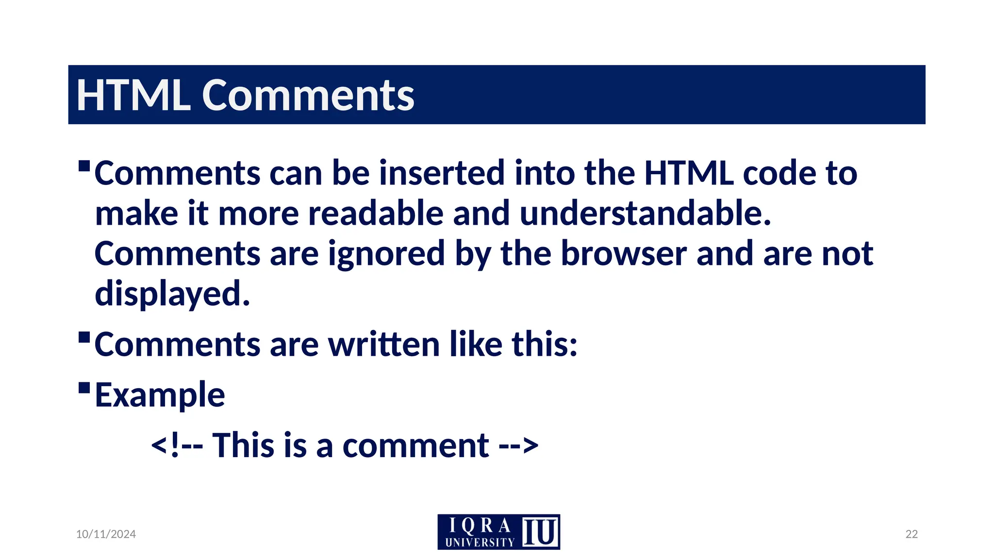 10/11/2024 22
HTML Comments
Comments can be inserted into the HTML code to
make it more readable and understandable.
Comments are ignored by the browser and are not
displayed.
Comments are written like this:
Example
<!-- This is a comment -->
 