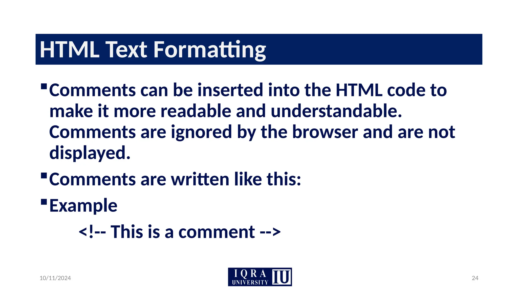 10/11/2024 24
HTML Text Formatting
Comments can be inserted into the HTML code to
make it more readable and understandable.
Comments are ignored by the browser and are not
displayed.
Comments are written like this:
Example
<!-- This is a comment -->
 