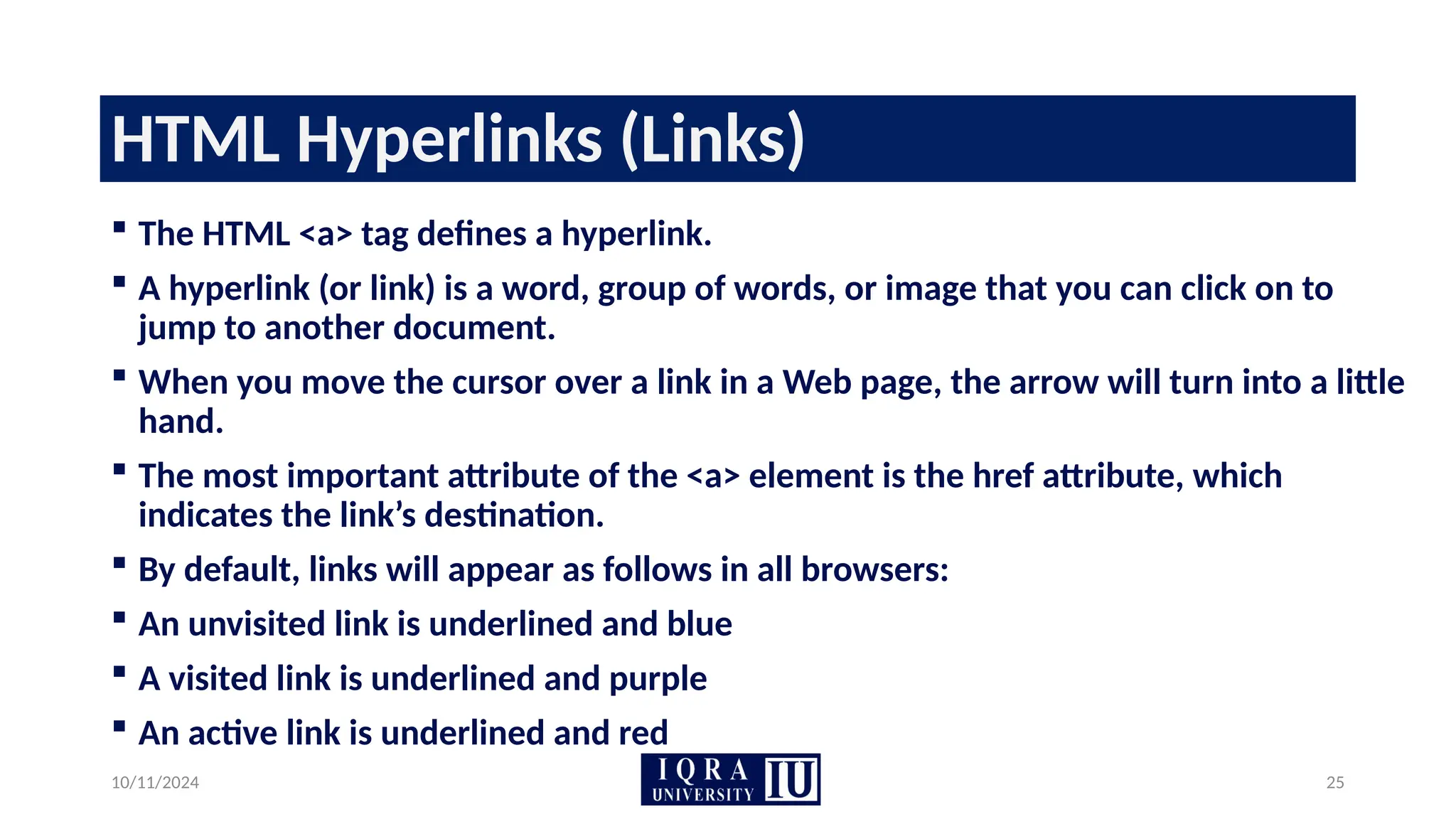 10/11/2024 25
HTML Hyperlinks (Links)
 The HTML <a> tag defines a hyperlink.
 A hyperlink (or link) is a word, group of words, or image that you can click on to
jump to another document.
 When you move the cursor over a link in a Web page, the arrow will turn into a little
hand.
 The most important attribute of the <a> element is the href attribute, which
indicates the link’s destination.
 By default, links will appear as follows in all browsers:
 An unvisited link is underlined and blue
 A visited link is underlined and purple
 An active link is underlined and red
 