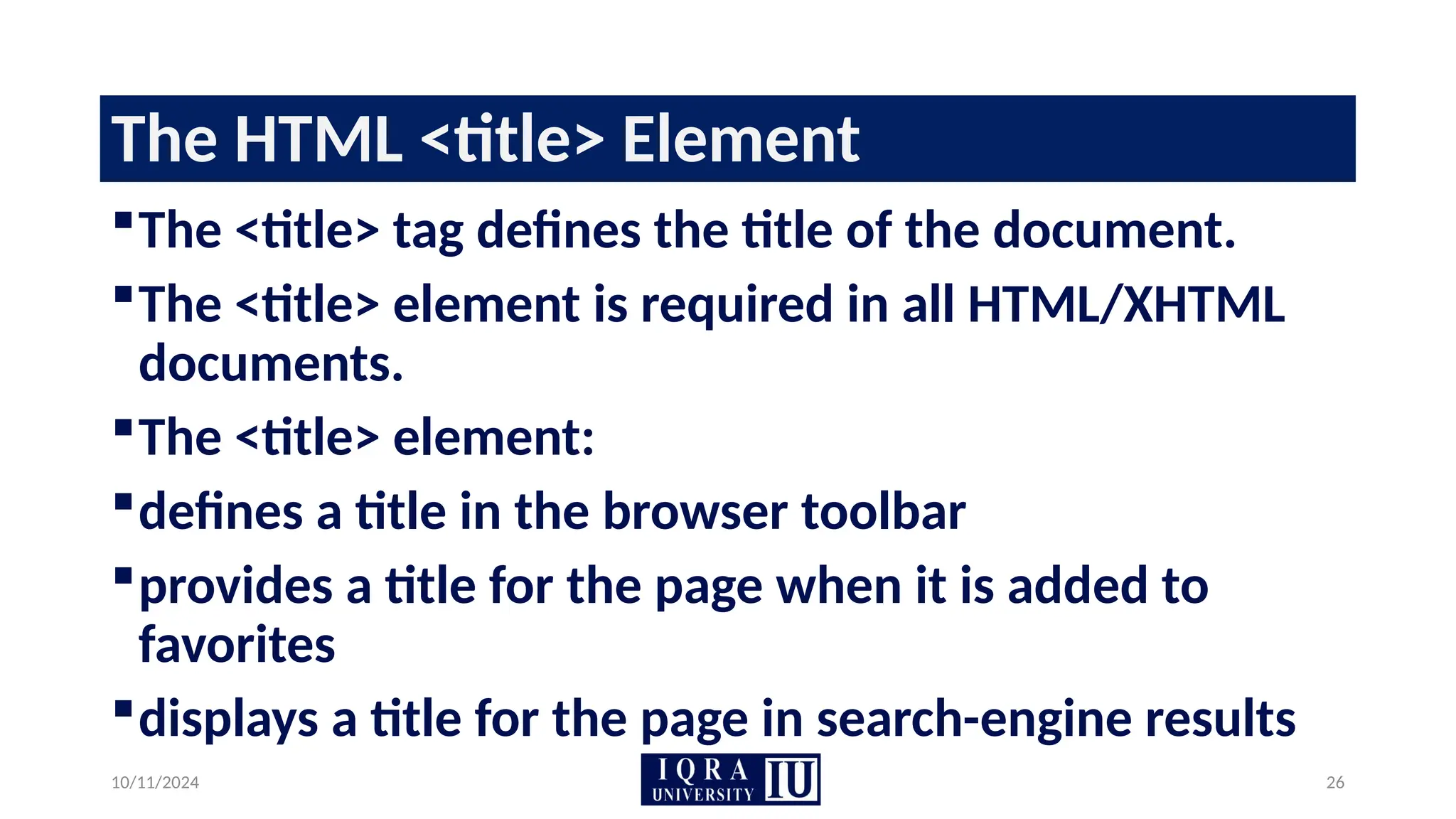 10/11/2024 26
The HTML <title> Element
The <title> tag defines the title of the document.
The <title> element is required in all HTML/XHTML
documents.
The <title> element:
defines a title in the browser toolbar
provides a title for the page when it is added to
favorites
displays a title for the page in search-engine results
 