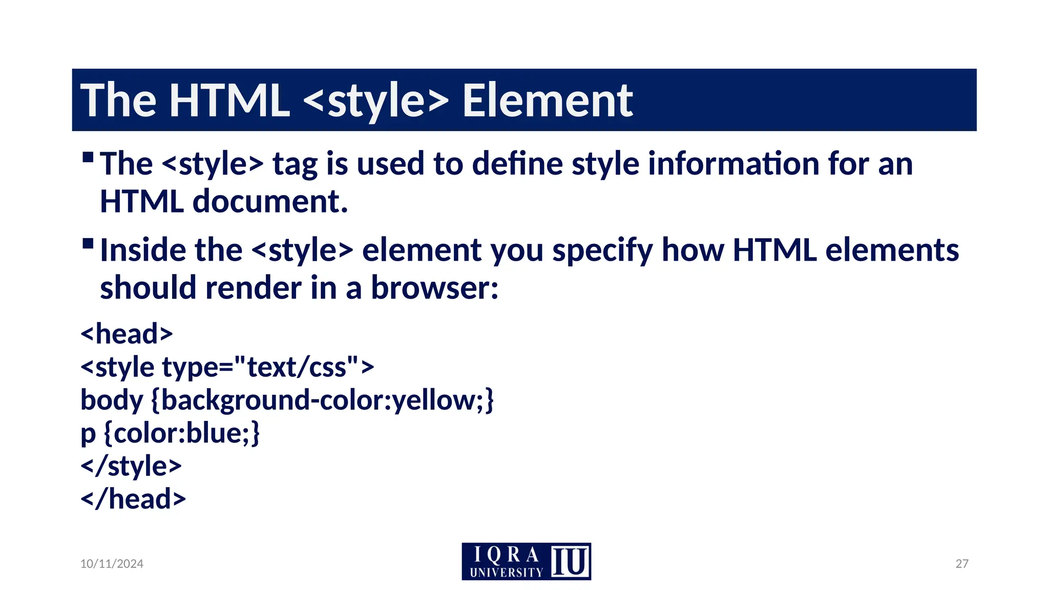 10/11/2024 27
The HTML <style> Element
The <style> tag is used to define style information for an
HTML document.
Inside the <style> element you specify how HTML elements
should render in a browser:
<head>
<style type="text/css">
body {background-color:yellow;}
p {color:blue;}
</style>
</head>
 