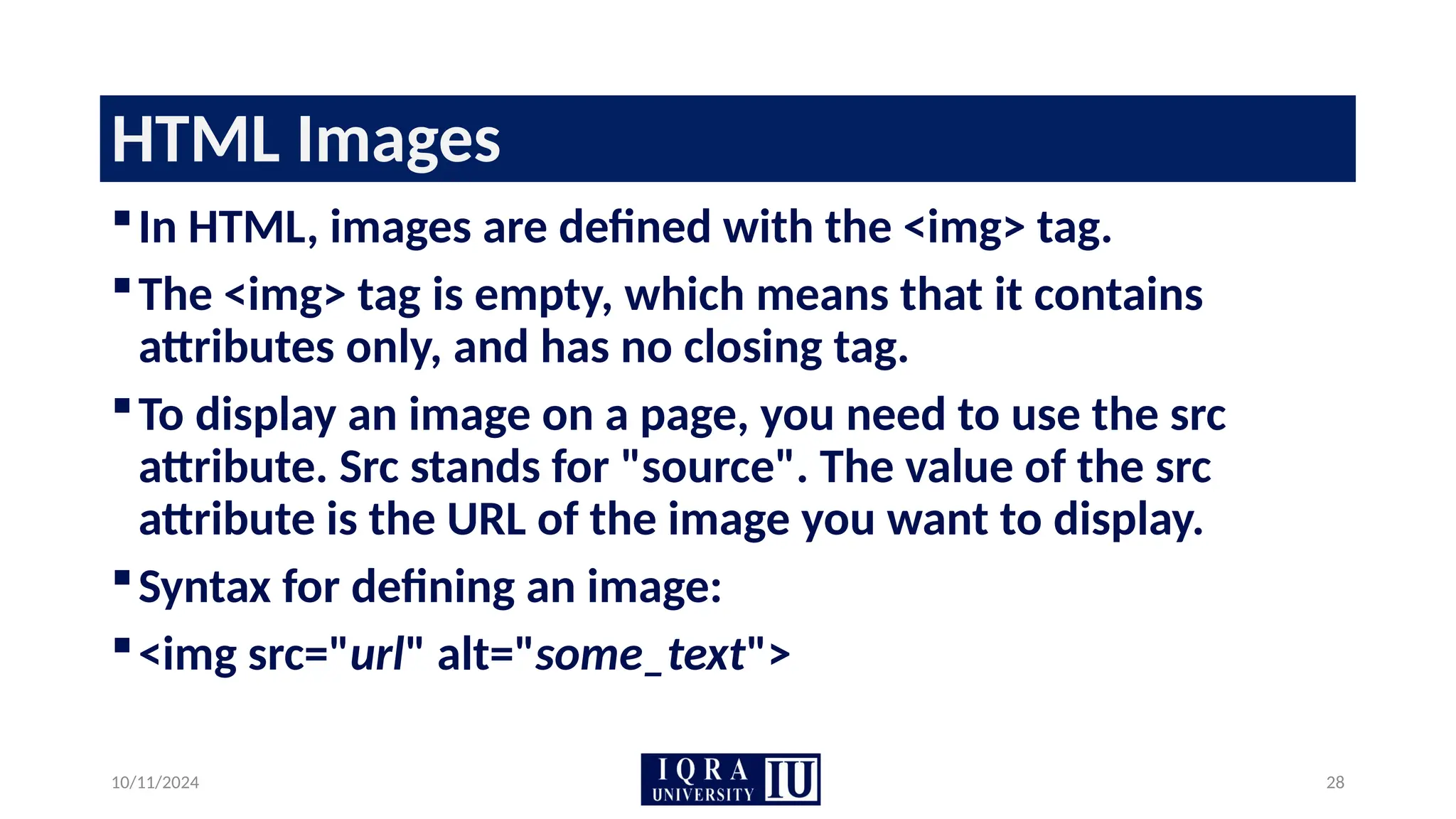 10/11/2024 28
HTML Images
In HTML, images are defined with the <img> tag.
The <img> tag is empty, which means that it contains
attributes only, and has no closing tag.
To display an image on a page, you need to use the src
attribute. Src stands for "source". The value of the src
attribute is the URL of the image you want to display.
Syntax for defining an image:
<img src="url" alt="some_text">
 