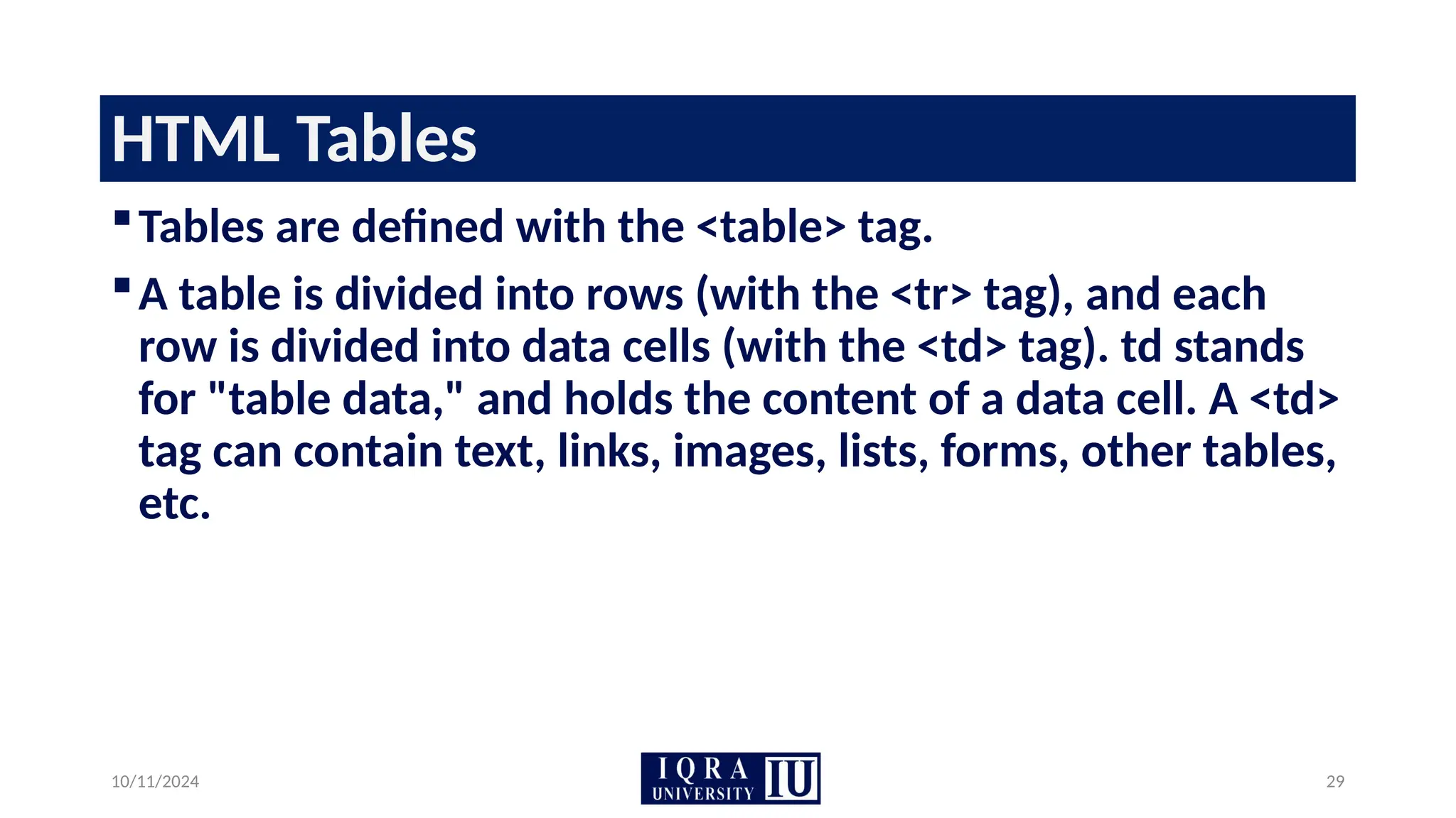 10/11/2024 29
HTML Tables
Tables are defined with the <table> tag.
A table is divided into rows (with the <tr> tag), and each
row is divided into data cells (with the <td> tag). td stands
for "table data," and holds the content of a data cell. A <td>
tag can contain text, links, images, lists, forms, other tables,
etc.
 
