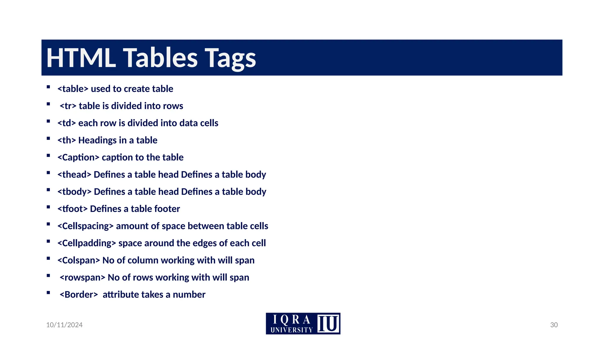 10/11/2024 30
HTML Tables Tags
 <table> used to create table
 <tr> table is divided into rows
 <td> each row is divided into data cells
 <th> Headings in a table
 <Caption> caption to the table
 <thead> Defines a table head Defines a table body
 <tbody> Defines a table head Defines a table body
 <tfoot> Defines a table footer
 <Cellspacing> amount of space between table cells
 <Cellpadding> space around the edges of each cell
 <Colspan> No of column working with will span
 <rowspan> No of rows working with will span
 <Border> attribute takes a number
 