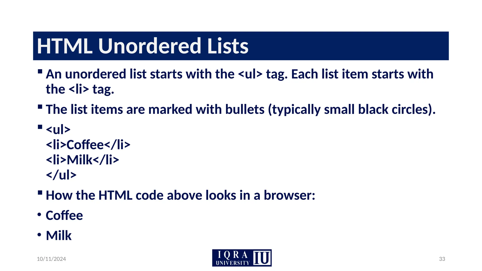 10/11/2024 33
HTML Unordered Lists
 An unordered list starts with the <ul> tag. Each list item starts with
the <li> tag.
 The list items are marked with bullets (typically small black circles).
 <ul>
<li>Coffee</li>
<li>Milk</li>
</ul>
 How the HTML code above looks in a browser:
• Coffee
• Milk
 