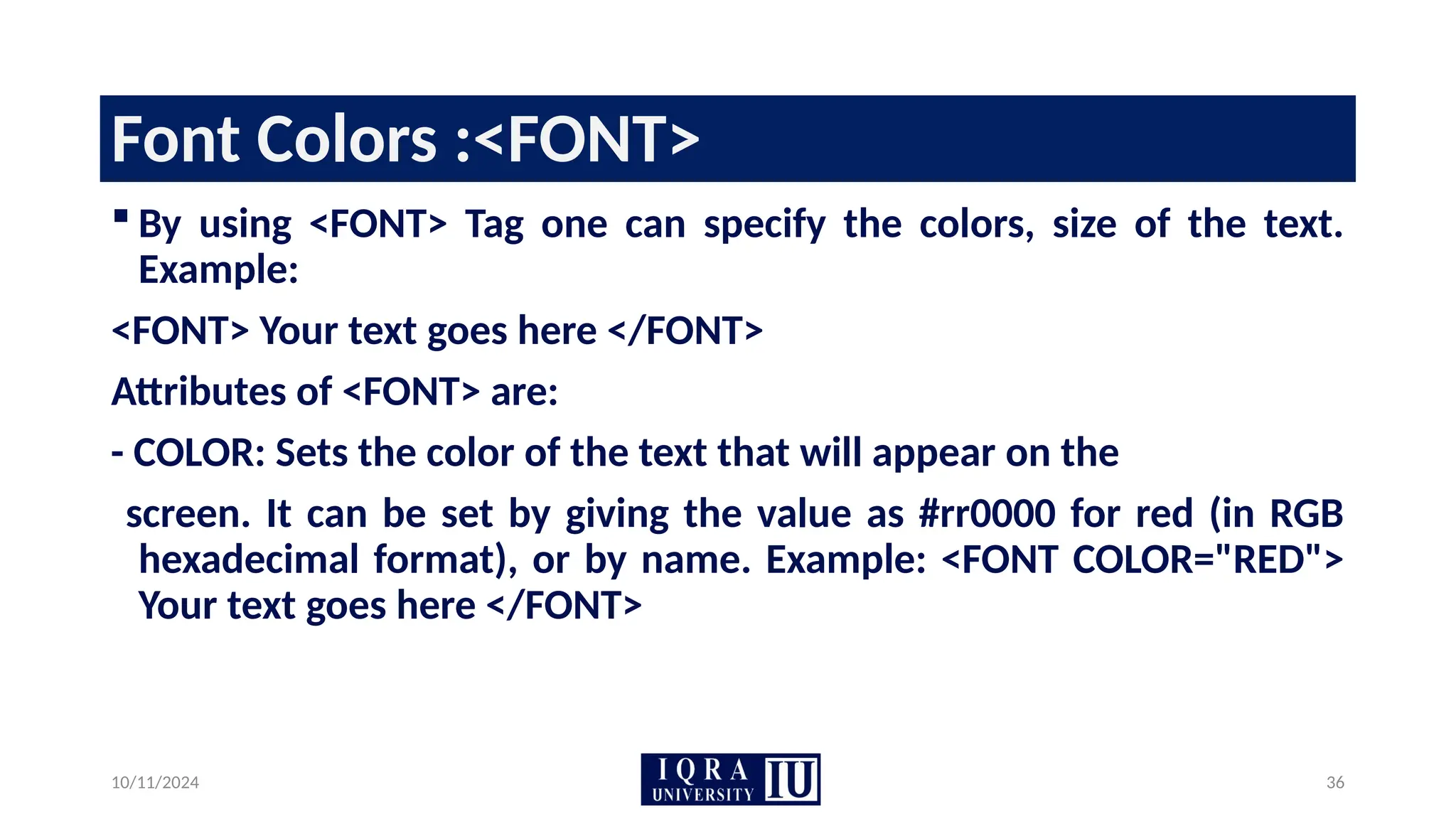 10/11/2024 36
Font Colors :<FONT>
 By using <FONT> Tag one can specify the colors, size of the text.
Example:
<FONT> Your text goes here </FONT>
Attributes of <FONT> are:
- COLOR: Sets the color of the text that will appear on the
screen. It can be set by giving the value as #rr0000 for red (in RGB
hexadecimal format), or by name. Example: <FONT COLOR="RED">
Your text goes here </FONT>
 
