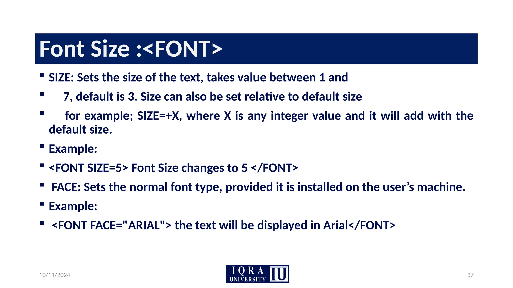 10/11/2024 37
Font Size :<FONT>
 SIZE: Sets the size of the text, takes value between 1 and
 7, default is 3. Size can also be set relative to default size
 for example; SIZE=+X, where X is any integer value and it will add with the
default size.
 Example:
 <FONT SIZE=5> Font Size changes to 5 </FONT>
 FACE: Sets the normal font type, provided it is installed on the user’s machine.
 Example:
 <FONT FACE="ARIAL"> the text will be displayed in Arial</FONT>
 