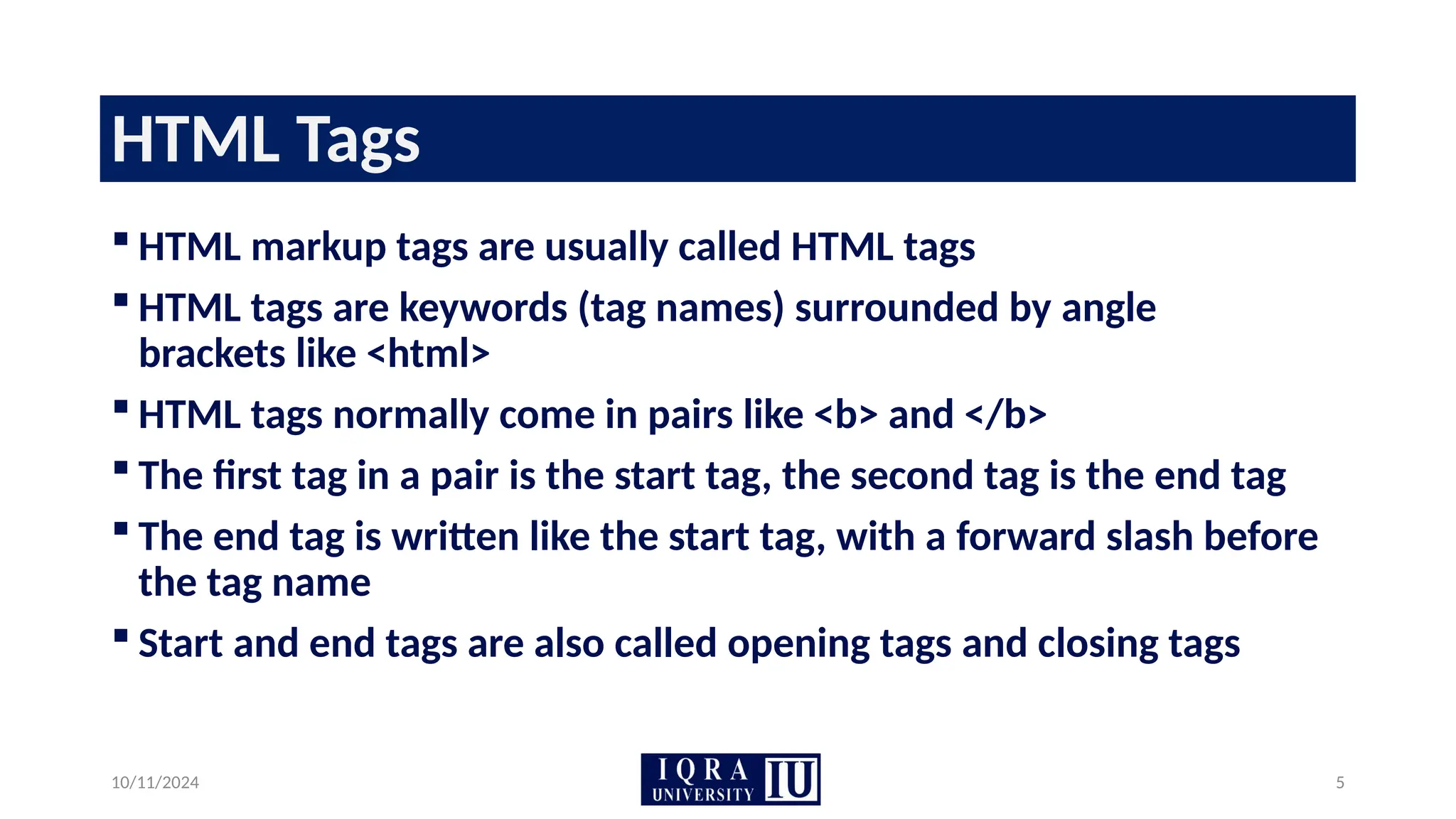 10/11/2024 5
HTML Tags
 HTML markup tags are usually called HTML tags
 HTML tags are keywords (tag names) surrounded by angle
brackets like <html>
 HTML tags normally come in pairs like <b> and </b>
 The first tag in a pair is the start tag, the second tag is the end tag
 The end tag is written like the start tag, with a forward slash before
the tag name
 Start and end tags are also called opening tags and closing tags
 