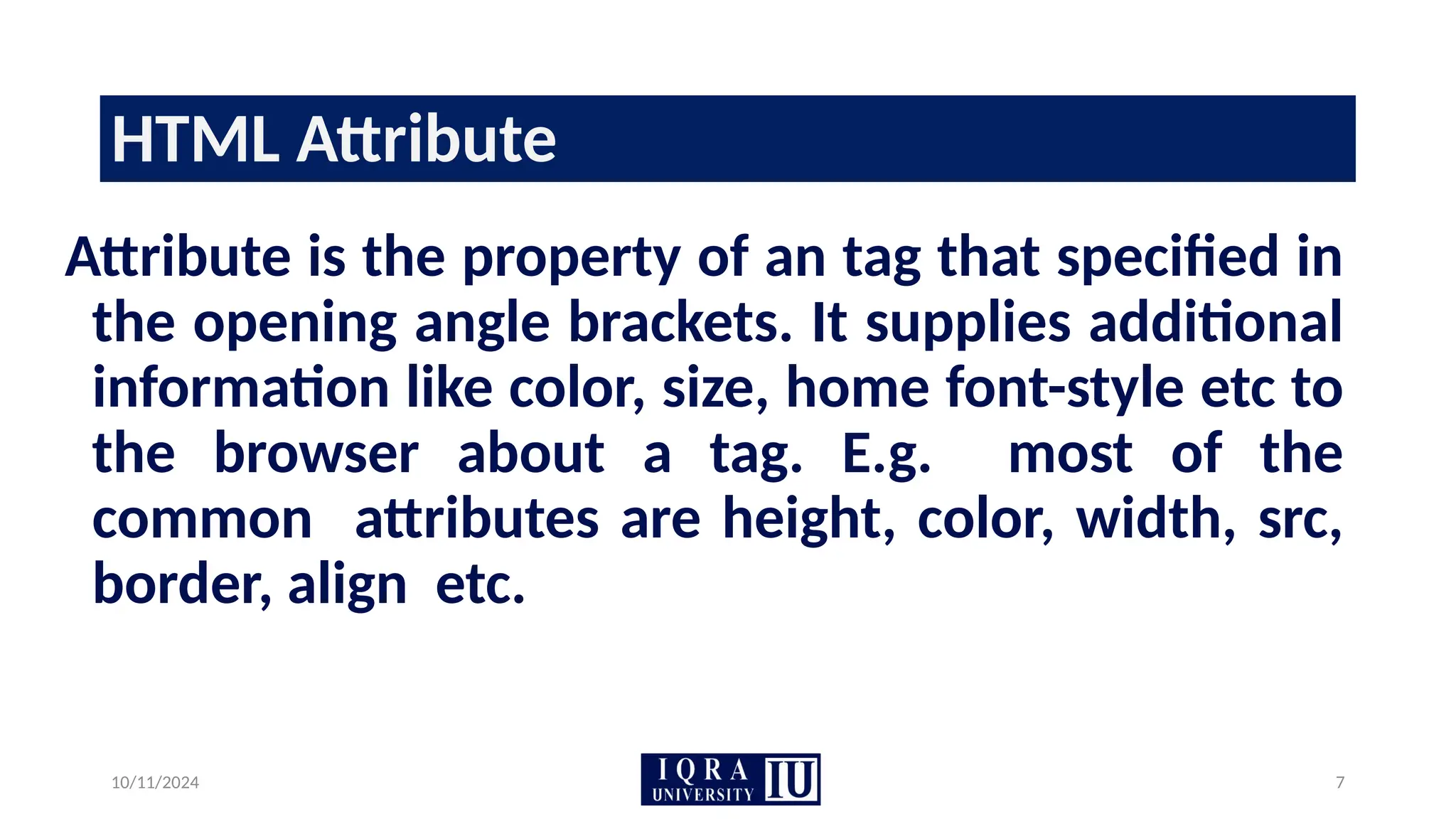 10/11/2024 7
HTML Attribute
Attribute is the property of an tag that specified in
the opening angle brackets. It supplies additional
information like color, size, home font-style etc to
the browser about a tag. E.g. most of the
common attributes are height, color, width, src,
border, align etc.
 