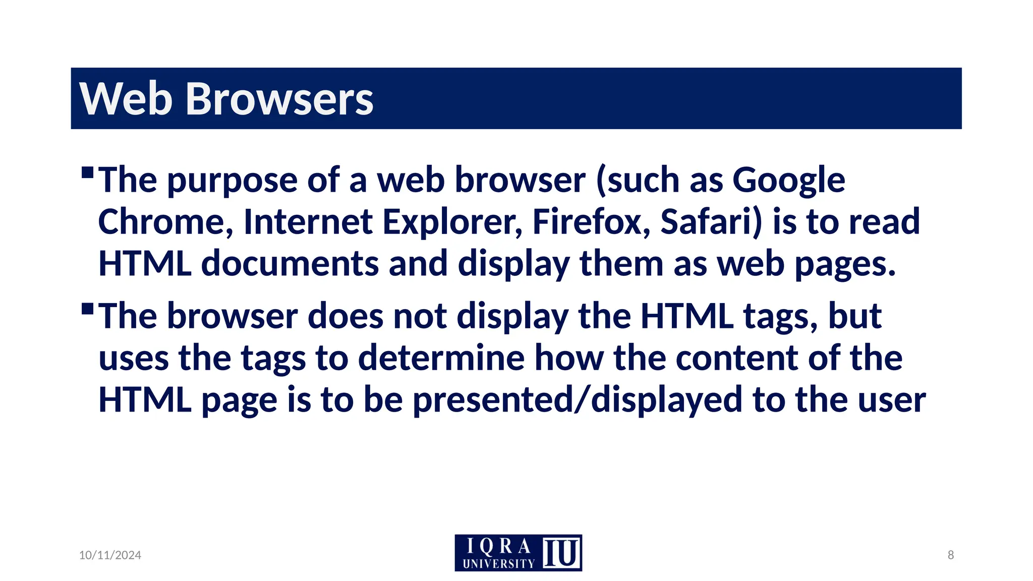 10/11/2024 8
Web Browsers
The purpose of a web browser (such as Google
Chrome, Internet Explorer, Firefox, Safari) is to read
HTML documents and display them as web pages.
The browser does not display the HTML tags, but
uses the tags to determine how the content of the
HTML page is to be presented/displayed to the user
 