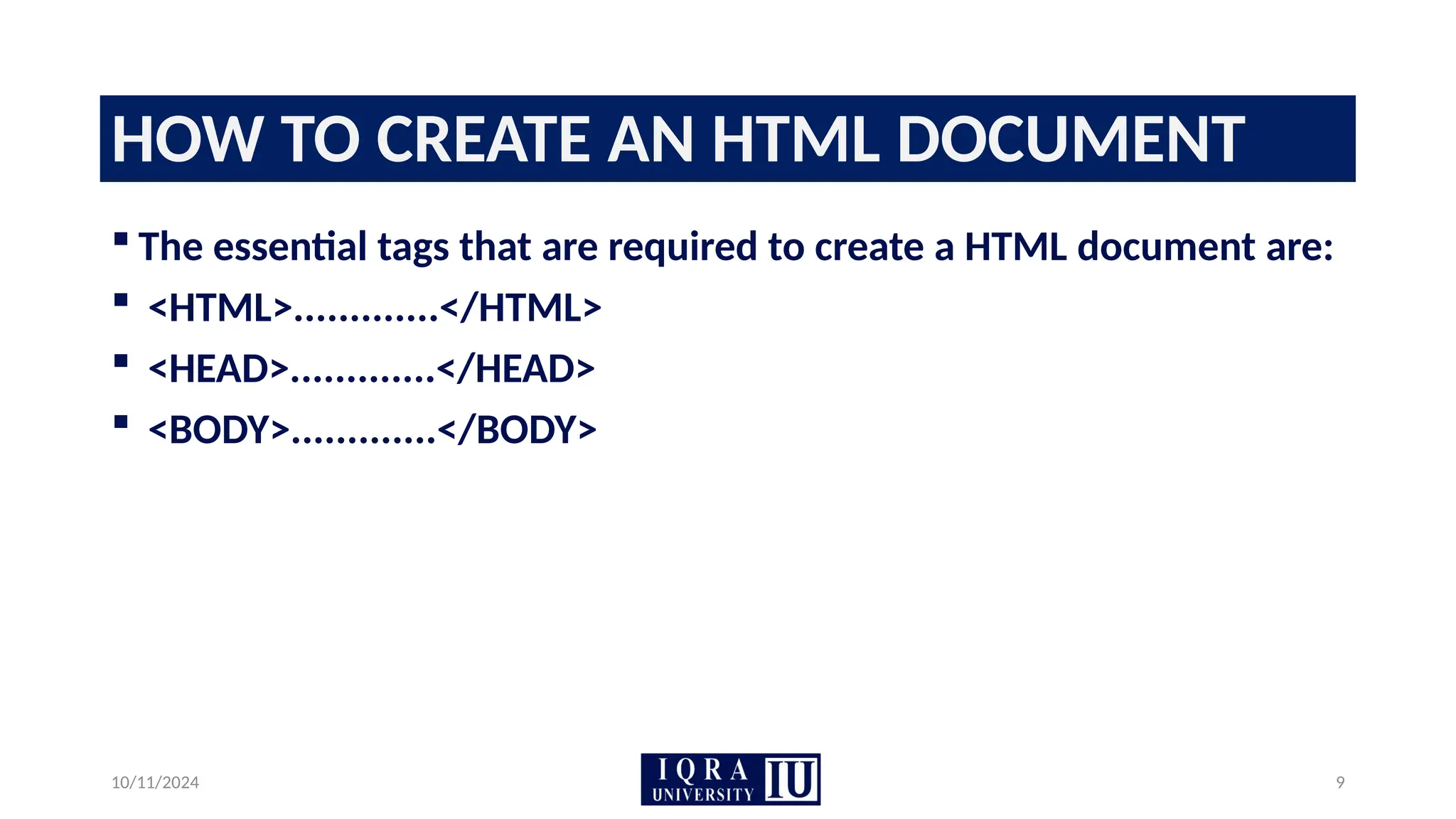 10/11/2024 9
HOW TO CREATE AN HTML DOCUMENT
 The essential tags that are required to create a HTML document are:
 <HTML>.............</HTML>
 <HEAD>.............</HEAD>
 <BODY>.............</BODY>
 