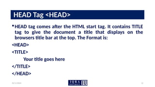 10/11/2024 12
HEAD Tag <HEAD>
HEAD tag comes after the HTML start tag. It contains TITLE
tag to give the document a title that displays on the
browsers title bar at the top. The Format is:
<HEAD>
<TITLE>
Your title goes here
</TITLE>
</HEAD>
 