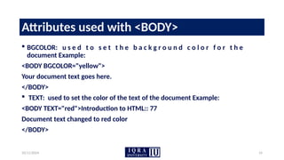 10/11/2024 14
Attributes used with <BODY>
 BGCOLOR: u s e d t o s e t t h e b a c k g r o u n d c o l o r f o r t h e
document Example:
<BODY BGCOLOR="yellow">
Your document text goes here.
</BODY>
 TEXT: used to set the color of the text of the document Example:
<BODY TEXT="red">Introduction to HTML:: 77
Document text changed to red color
</BODY>
 