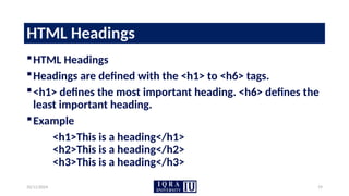 10/11/2024 19
HTML Headings
HTML Headings
Headings are defined with the <h1> to <h6> tags.
<h1> defines the most important heading. <h6> defines the
least important heading.
Example
<h1>This is a heading</h1>
<h2>This is a heading</h2>
<h3>This is a heading</h3>
 