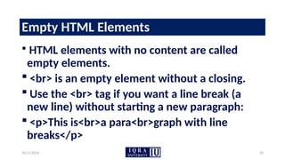 10/11/2024 20
Empty HTML Elements
 HTML elements with no content are called
empty elements.
 <br> is an empty element without a closing.
 Use the <br> tag if you want a line break (a
new line) without starting a new paragraph:
 <p>This is<br>a para<br>graph with line
breaks</p>
 