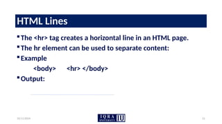 10/11/2024 21
HTML Lines
The <hr> tag creates a horizontal line in an HTML page.
The hr element can be used to separate content:
Example
<body> <hr> </body>
Output:
 