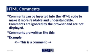 10/11/2024 22
HTML Comments
Comments can be inserted into the HTML code to
make it more readable and understandable.
Comments are ignored by the browser and are not
displayed.
Comments are written like this:
Example
<!-- This is a comment -->
 