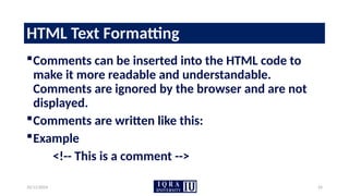 10/11/2024 24
HTML Text Formatting
Comments can be inserted into the HTML code to
make it more readable and understandable.
Comments are ignored by the browser and are not
displayed.
Comments are written like this:
Example
<!-- This is a comment -->
 