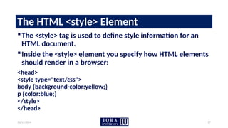 10/11/2024 27
The HTML <style> Element
The <style> tag is used to define style information for an
HTML document.
Inside the <style> element you specify how HTML elements
should render in a browser:
<head>
<style type="text/css">
body {background-color:yellow;}
p {color:blue;}
</style>
</head>
 