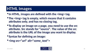10/11/2024 28
HTML Images
In HTML, images are defined with the <img> tag.
The <img> tag is empty, which means that it contains
attributes only, and has no closing tag.
To display an image on a page, you need to use the src
attribute. Src stands for "source". The value of the src
attribute is the URL of the image you want to display.
Syntax for defining an image:
<img src="url" alt="some_text">
 
