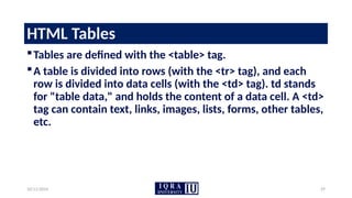 10/11/2024 29
HTML Tables
Tables are defined with the <table> tag.
A table is divided into rows (with the <tr> tag), and each
row is divided into data cells (with the <td> tag). td stands
for "table data," and holds the content of a data cell. A <td>
tag can contain text, links, images, lists, forms, other tables,
etc.
 