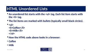10/11/2024 33
HTML Unordered Lists
 An unordered list starts with the <ul> tag. Each list item starts with
the <li> tag.
 The list items are marked with bullets (typically small black circles).
 <ul>
<li>Coffee</li>
<li>Milk</li>
</ul>
 How the HTML code above looks in a browser:
• Coffee
• Milk
 