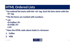 10/11/2024 34
HTML Ordered Lists
 An ordered list starts with the <ol> tag. Each list item starts with the
<li> tag.
 The list items are marked with numbers.
 <ol>
<li>Coffee</li>
<li>Milk</li>
</ol>
 How the HTML code above looks in a browser:
1. Coffee
2. Milk
 