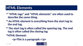 10/11/2024 6
HTML Elements
 "HTML tags" and "HTML elements" are often used to
describe the same thing.
 An HTML element is everything from the start tag to
the end tag.
 The start tag is often called the opening tag. The end
tag is often called the closing tag
HTML Element:
<p>This is a paragraph.</p>
 