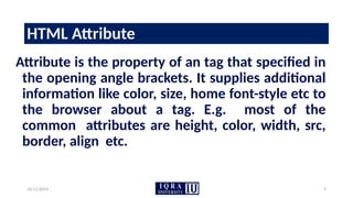 10/11/2024 7
HTML Attribute
Attribute is the property of an tag that specified in
the opening angle brackets. It supplies additional
information like color, size, home font-style etc to
the browser about a tag. E.g. most of the
common attributes are height, color, width, src,
border, align etc.
 