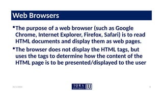 10/11/2024 8
Web Browsers
The purpose of a web browser (such as Google
Chrome, Internet Explorer, Firefox, Safari) is to read
HTML documents and display them as web pages.
The browser does not display the HTML tags, but
uses the tags to determine how the content of the
HTML page is to be presented/displayed to the user
 