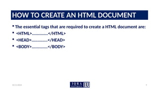 10/11/2024 9
HOW TO CREATE AN HTML DOCUMENT
 The essential tags that are required to create a HTML document are:
 <HTML>.............</HTML>
 <HEAD>.............</HEAD>
 <BODY>.............</BODY>
 