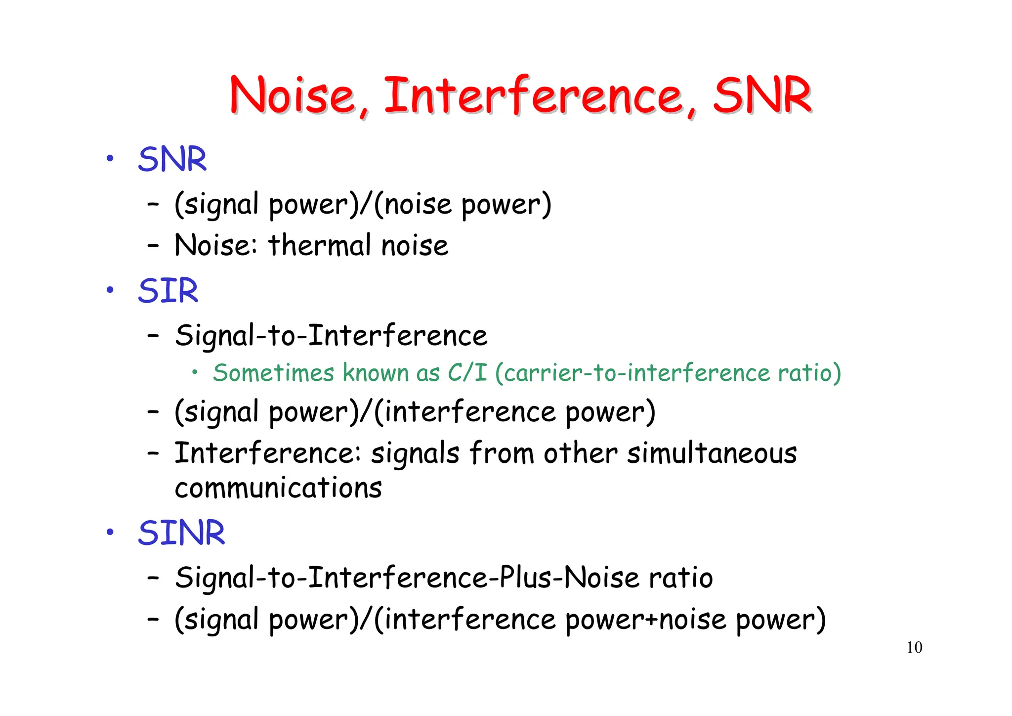 10
Noise, Interference, SNR
Noise, Interference, SNR
• SNR
– (signal power)/(noise power)
– Noise: thermal noise
• SIR
– Signal-to-Interference
• Sometimes known as C/I (carrier-to-interference ratio)
– (signal power)/(interference power)
– Interference: signals from other simultaneous
communications
• SINR
– Signal-to-Interference-Plus-Noise ratio
– (signal power)/(interference power+noise power)
 