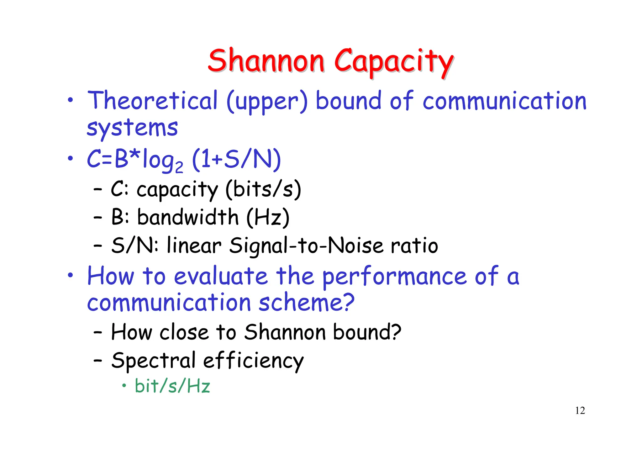12
Shannon Capacity
Shannon Capacity
• Theoretical (upper) bound of communication
systems
• C=B*log2 (1+S/N)
– C: capacity (bits/s)
– B: bandwidth (Hz)
– S/N: linear Signal-to-Noise ratio
• How to evaluate the performance of a
communication scheme?
– How close to Shannon bound?
– Spectral efficiency
• bit/s/Hz
 