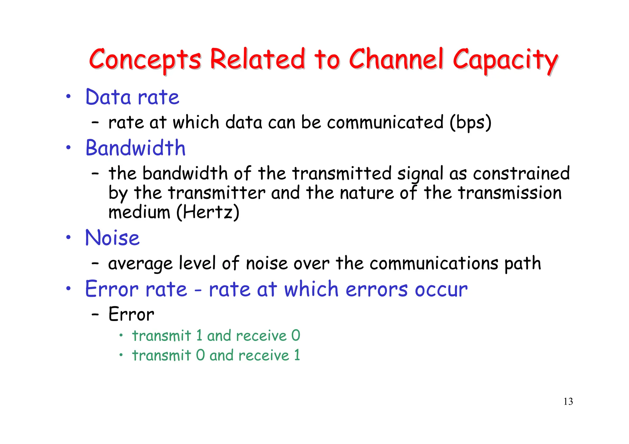 13
Concepts Related to Channel Capacity
Concepts Related to Channel Capacity
• Data rate
– rate at which data can be communicated (bps)
• Bandwidth
– the bandwidth of the transmitted signal as constrained
by the transmitter and the nature of the transmission
medium (Hertz)
• Noise
– average level of noise over the communications path
• Error rate - rate at which errors occur
– Error
• transmit 1 and receive 0
• transmit 0 and receive 1
 