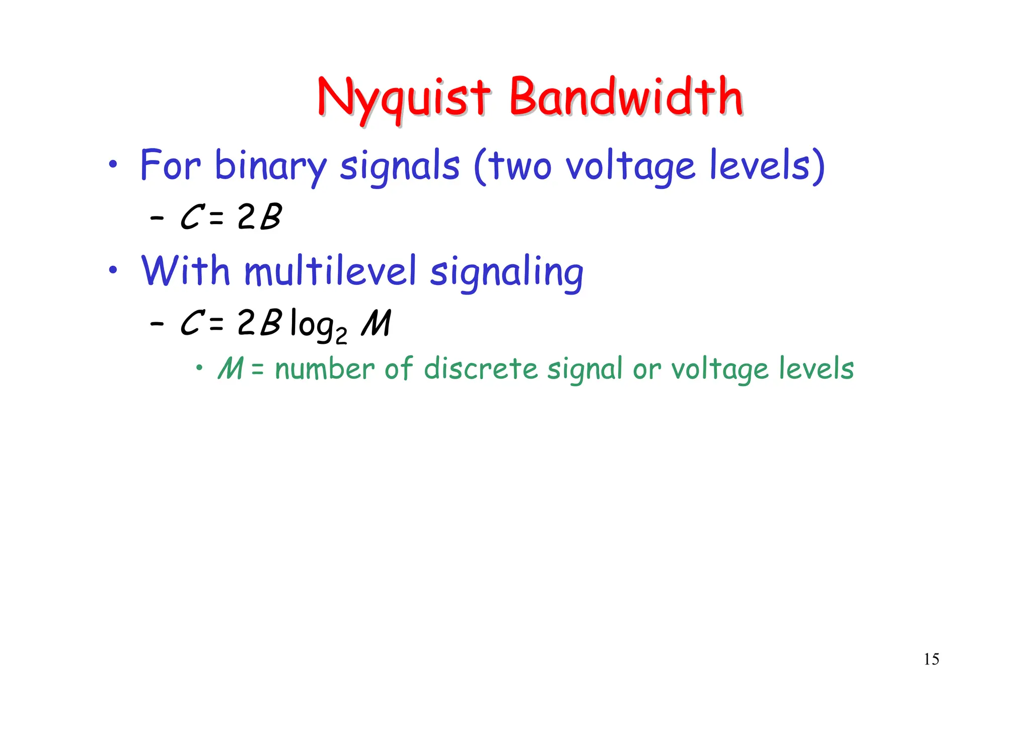 15
Nyquist
Nyquist Bandwidth
Bandwidth
• For binary signals (two voltage levels)
– C = 2B
• With multilevel signaling
– C = 2B log2 M
• M = number of discrete signal or voltage levels
 