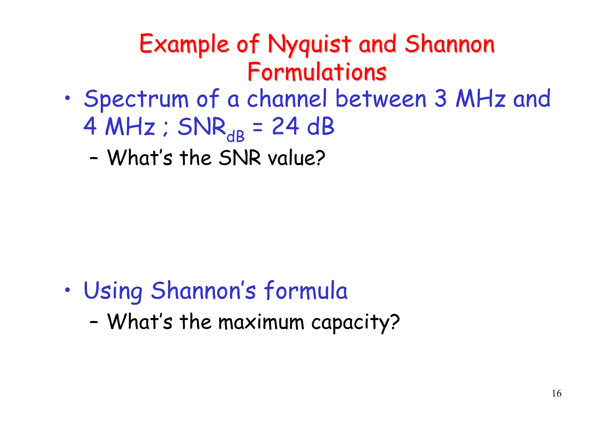 16
Example of
Example of Nyquist
Nyquist and Shannon
and Shannon
Formulations
Formulations
• Spectrum of a channel between 3 MHz and
4 MHz ; SNRdB = 24 dB
– What’s the SNR value?
• Using Shannon’s formula
– What’s the maximum capacity?
 
