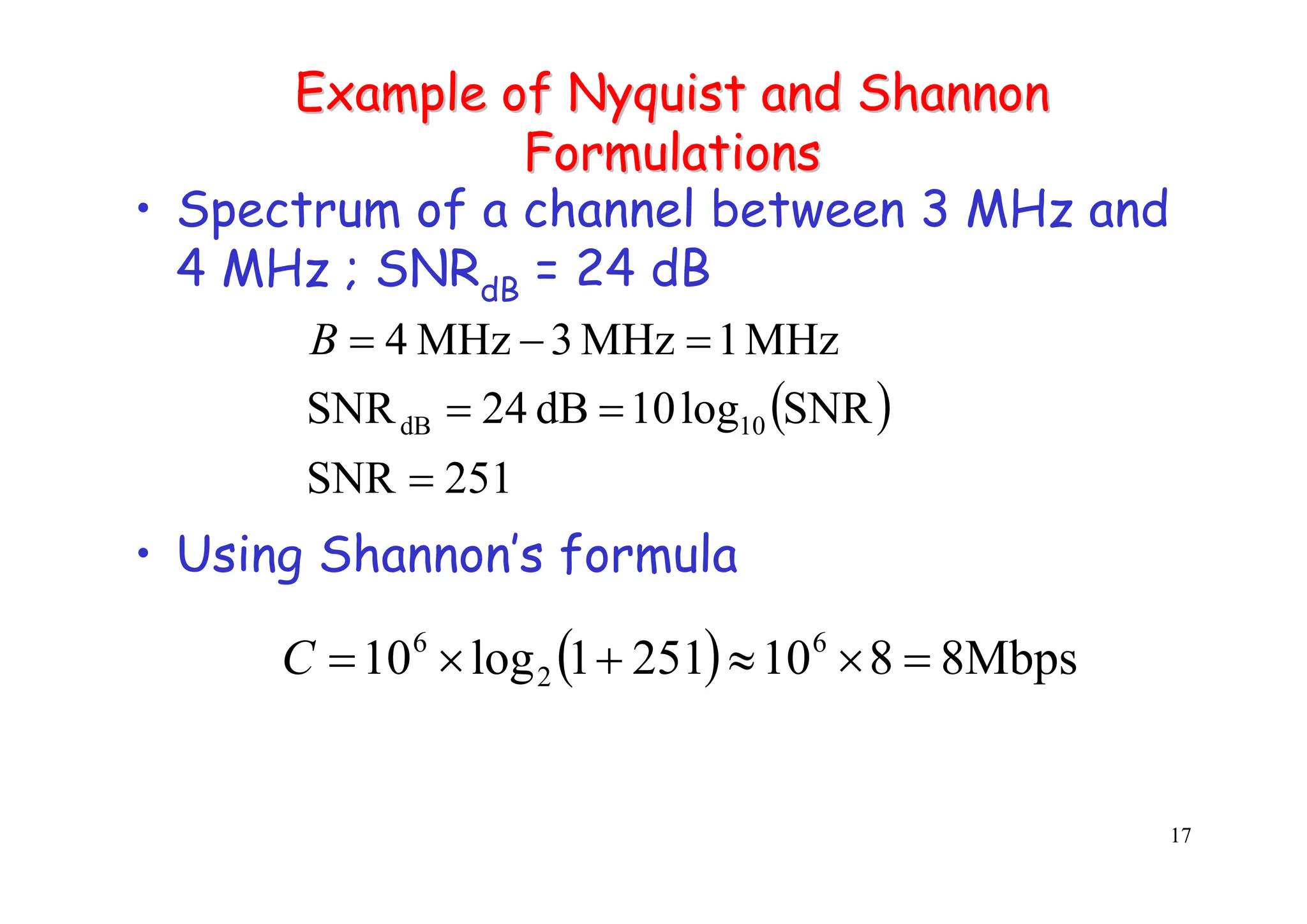 17
Example of
Example of Nyquist
Nyquist and Shannon
and Shannon
Formulations
Formulations
• Spectrum of a channel between 3 MHz and
4 MHz ; SNRdB = 24 dB
• Using Shannon’s formula
( )
251
SNR
SNR
log
10
dB
24
SNR
MHz
1
MHz
3
MHz
4
10
dB
=
=
=
=
−
=
B
( ) Mbps
8
8
10
251
1
log
10 6
2
6
=
×
≈
+
×
=
C
 