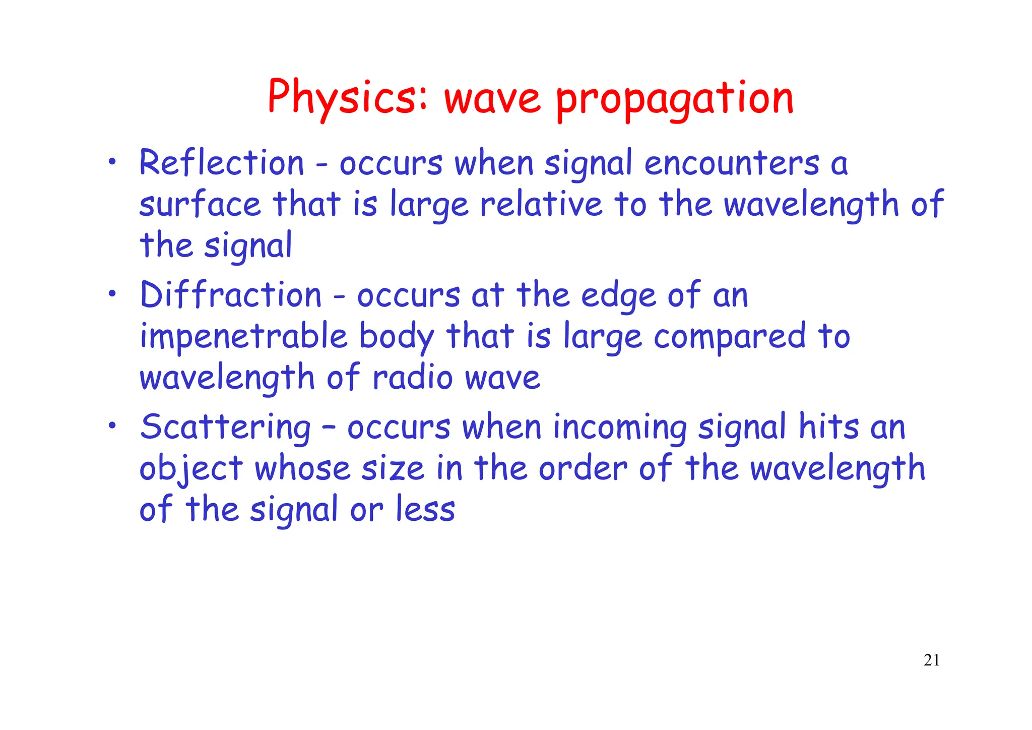 21
Physics: wave propagation
• Reflection - occurs when signal encounters a
surface that is large relative to the wavelength of
the signal
• Diffraction - occurs at the edge of an
impenetrable body that is large compared to
wavelength of radio wave
• Scattering – occurs when incoming signal hits an
object whose size in the order of the wavelength
of the signal or less
 