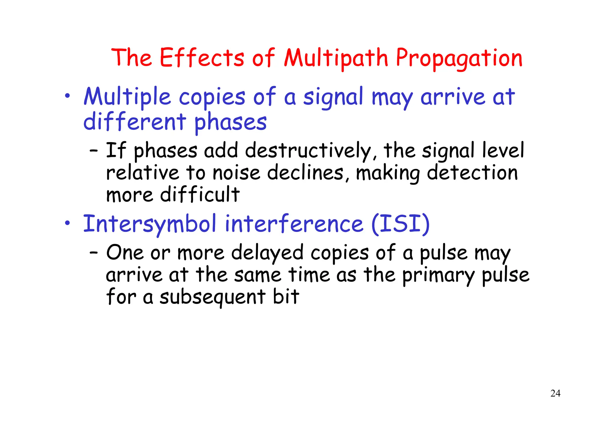 24
The Effects of Multipath Propagation
• Multiple copies of a signal may arrive at
different phases
– If phases add destructively, the signal level
relative to noise declines, making detection
more difficult
• Intersymbol interference (ISI)
– One or more delayed copies of a pulse may
arrive at the same time as the primary pulse
for a subsequent bit
 